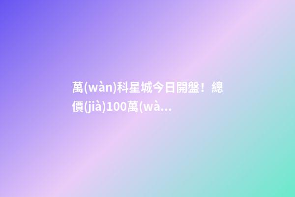 萬(wàn)科星城今日開盤！總價(jià)100萬(wàn)起，最高優(yōu)惠10萬(wàn)